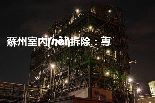蘇州室內(nèi)拆除：專業(yè)高效，安全環(huán)保一站式服務(wù)